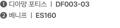 ❶ 디아망 포티스 | DF003 03 ❷ 베니프 | ES160