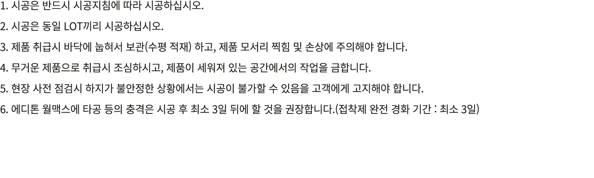 1. 시공은 반드시 시공지침에 따라 시공하십시오. 2. 시공은 동일 LOT끼리 시공하십시오. 3. 제품 취급시 바닥에 눕혀서 보관(수평 적재) 하고, 제품 모서리 찍힘 및 손상에 주의해야 합니다. 4. 무거운 ...